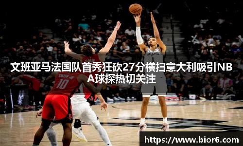 文班亚马法国队首秀狂砍27分横扫意大利吸引NBA球探热切关注